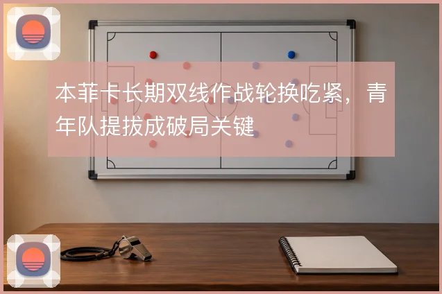本菲卡长期双线作战轮换吃紧，青年队提拔成破局关键