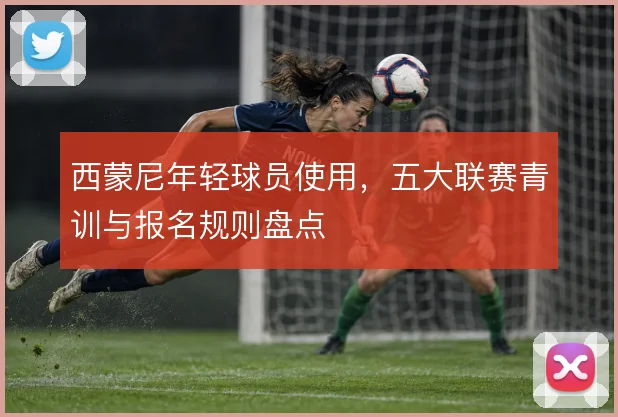西蒙尼年轻球员使用，五大联赛青训与报名规则盘点