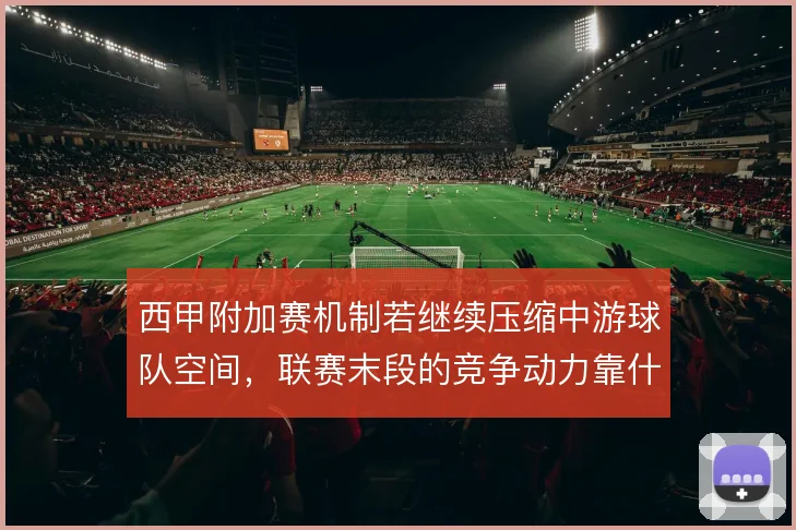 西甲附加赛机制若继续压缩中游球队空间，联赛末段的竞争动力靠什么撑住