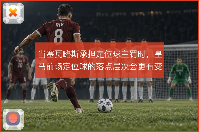 当塞瓦略斯承担定位球主罚时，皇马前场定位球的落点层次会更有变化