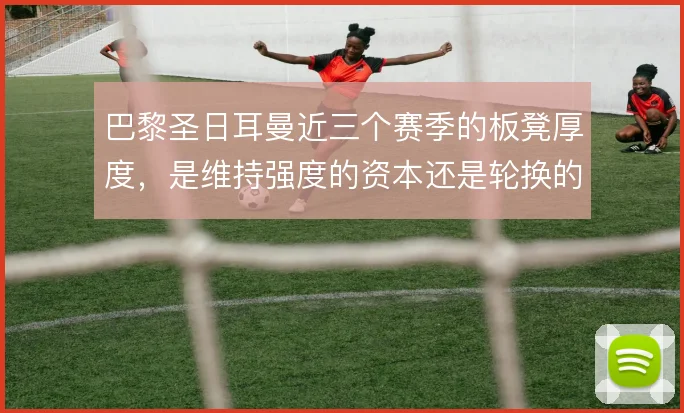 巴黎圣日耳曼近三个赛季的板凳厚度,是维持强度的资本还是轮换的隐患