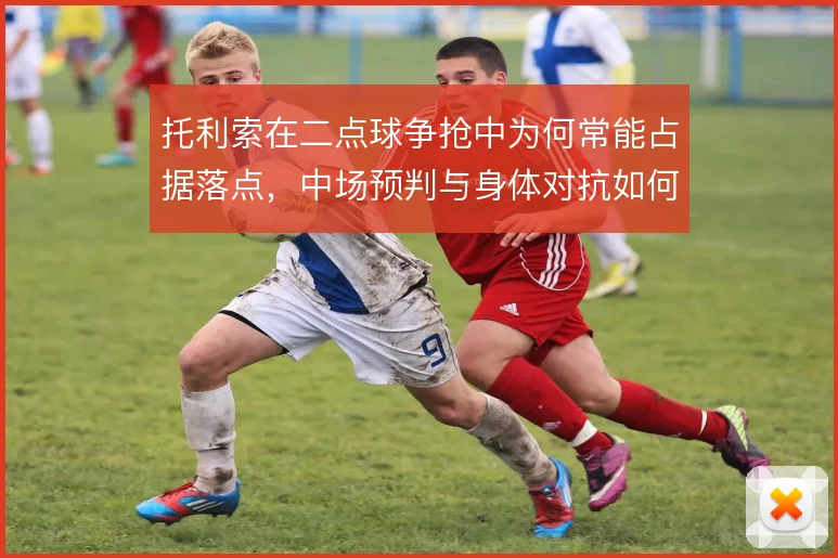 托利索在二点球争抢中为何常能占据落点，中场预判与身体对抗如何结合