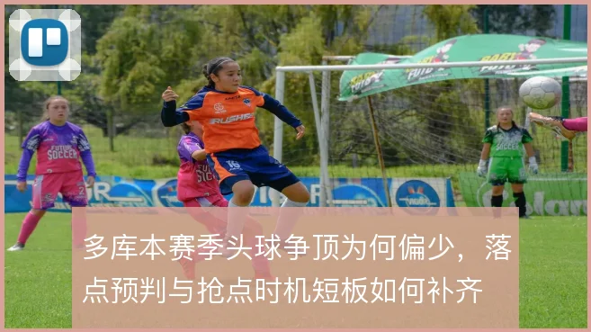 多库本赛季头球争顶为何偏少，落点预判与抢点时机短板如何补齐