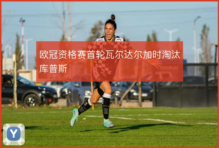 欧冠资格赛首轮瓦尔达尔加时淘汰库普斯