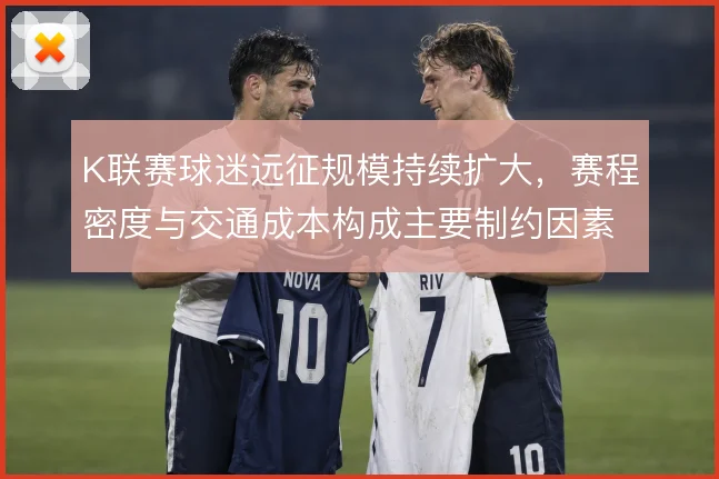 K联赛球迷远征规模持续扩大,赛程密度与交通成本构成主要制约因素