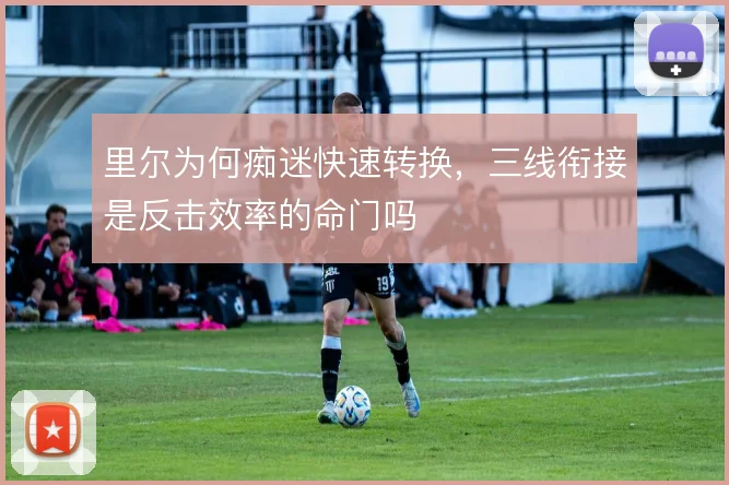 里尔为何痴迷快速转换,三线衔接是反击效率的命门吗