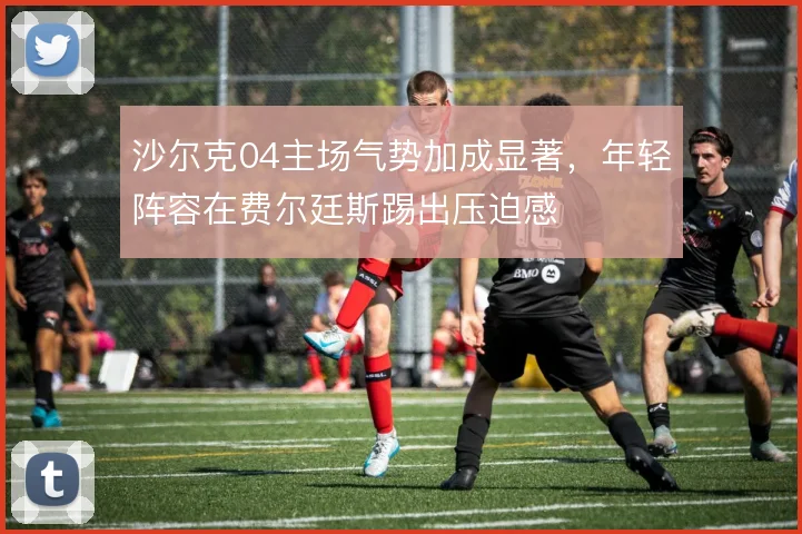 沙尔克04主场气势加成显著，年轻阵容在费尔廷斯踢出压迫感