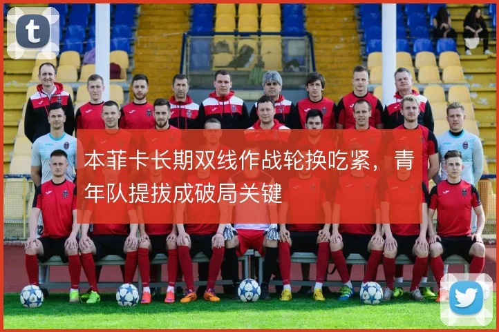 本菲卡长期双线作战轮换吃紧,青年队提拔成破局关键
