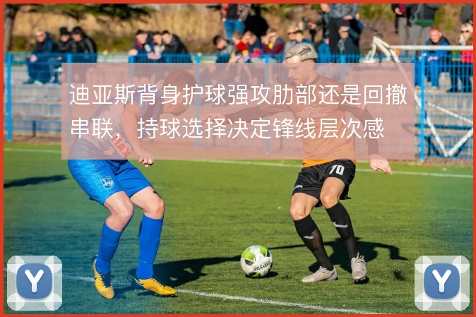 迪亚斯背身护球强攻肋部还是回撤串联，持球选择决定锋线层次感