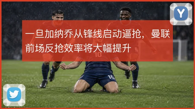一旦加纳乔从锋线启动逼抢，曼联前场反抢效率将大幅提升
