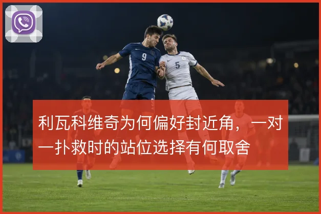 利瓦科维奇为何偏好封近角，一对一扑救时的站位选择有何取舍