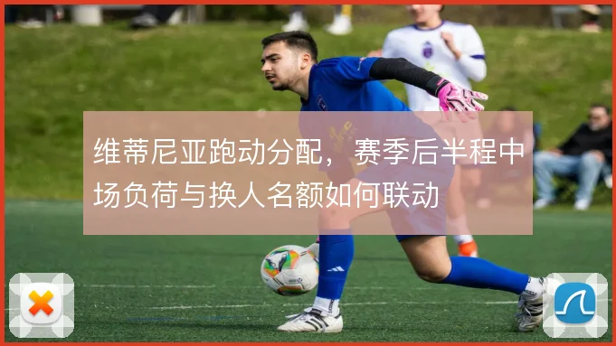 维蒂尼亚跑动分配,赛季后半程中场负荷与换人名额如何联动
