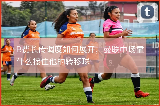 B费长传调度如何展开,曼联中场靠什么接住他的转移球