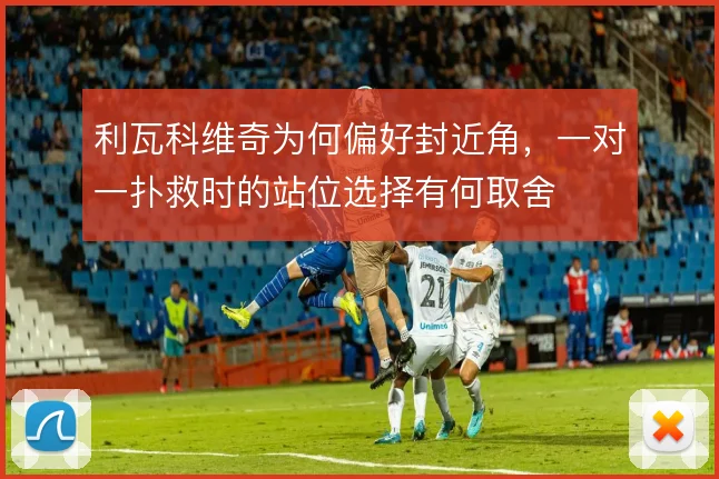 利瓦科维奇为何偏好封近角,一对一扑救时的站位选择有何取舍
