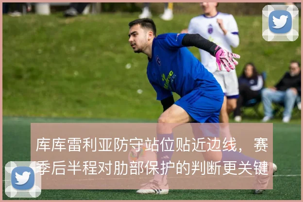 库库雷利亚防守站位贴近边线,赛季后半程对肋部保护的判断更关键