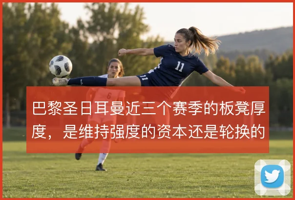 巴黎圣日耳曼近三个赛季的板凳厚度,是维持强度的资本还是轮换的隐患